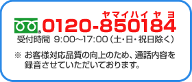 フリーダイヤル　0120-850184 受付時間　9:00～17:00（土・日・祝日除く） ※お客様対応品質の向上のため、通話内容を録音させていただいております。